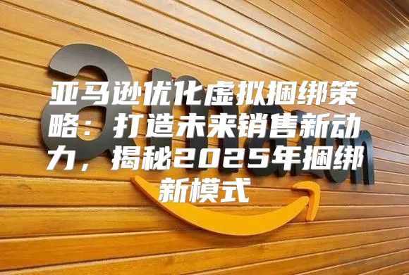 亚马逊优化虚拟捆绑策略：打造未来销售新动力，揭秘2025年捆绑新模式