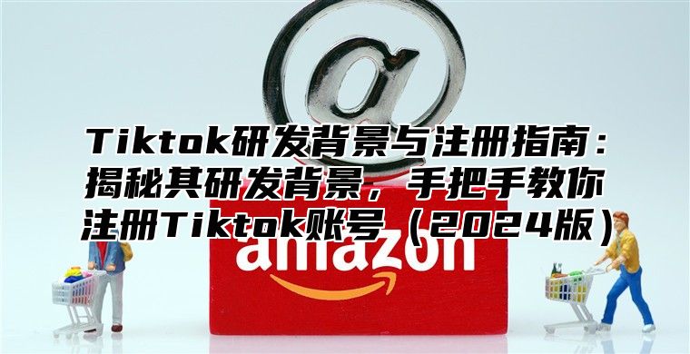 Tiktok研发背景与注册指南：揭秘其研发背景，手把手教你注册Tiktok账号2025版
