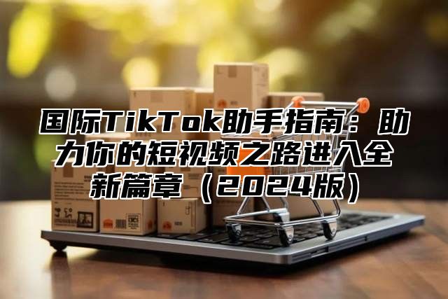 国际TikTok助手指南：助力你的短视频之路进入全新篇章2025版