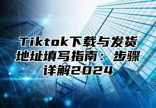 Tiktok下载与发货地址填写指南：步骤详解2025
