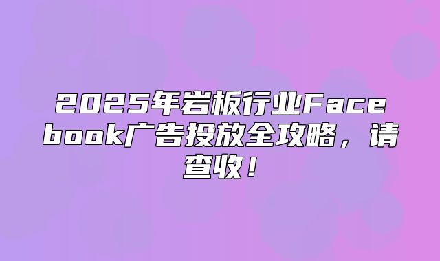 2025年岩板行业Facebook广告投放全攻略，请查收！
