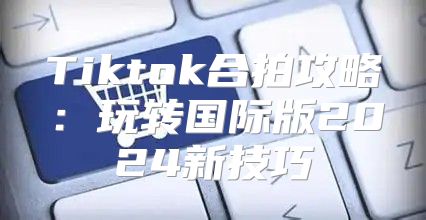 Tiktok合拍攻略：玩转国际版2025新技巧