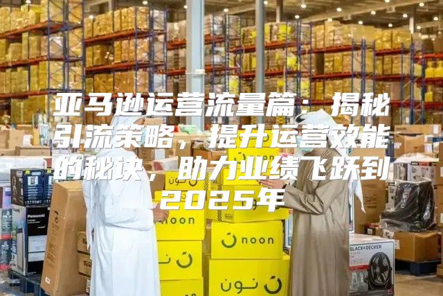 亚马逊运营流量篇：揭秘引流策略，提升运营效能的秘诀，助力业绩飞跃到2025年
