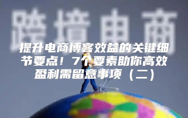 提升电商博客效益的关键细节要点！7个要素助你高效盈利需留意事项二