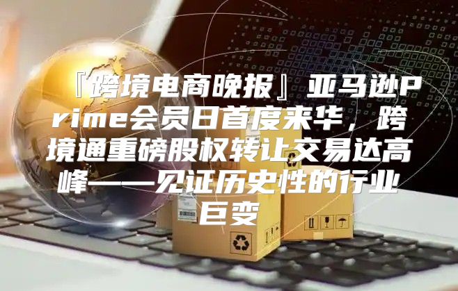 『跨境电商晚报』亚马逊Prime会员日首度来华，跨境通重磅股权转让交易达高峰——见证历史性的行业巨变