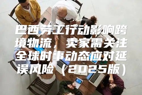 巴西劳工行动影响跨境物流，卖家需关注全球时事动态应对延误风险2025版