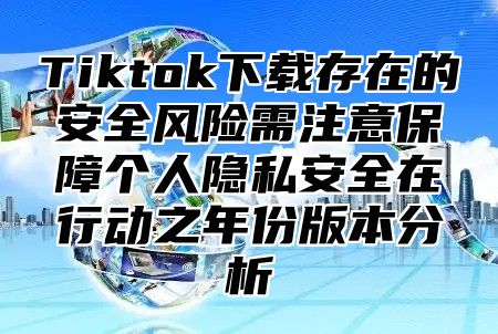 Tiktok下载存在的安全风险需注意保障个人隐私安全在行动之年份版本分析
