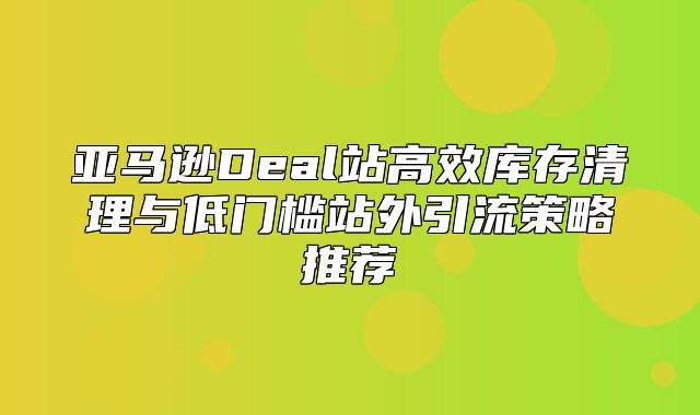 亚马逊Deal站高效库存清理与低门槛站外引流策略推荐