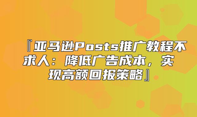 『亚马逊Posts推广教程不求人：降低广告成本，实现高额回报策略』