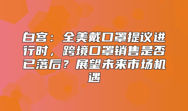 白宫：全美戴口罩提议进行时，跨境口罩销售是否已落后？展望未来市场机遇