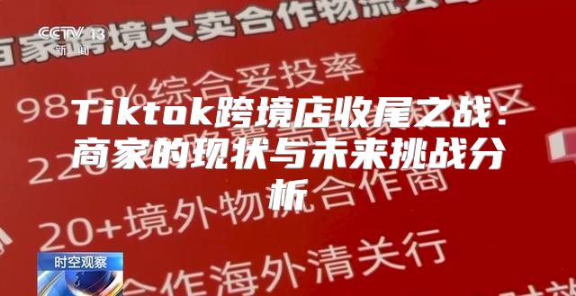 Tiktok跨境店收尾之战：商家的现状与未来挑战分析