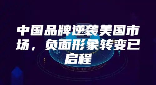 中国品牌逆袭美国市场，负面形象转变已启程