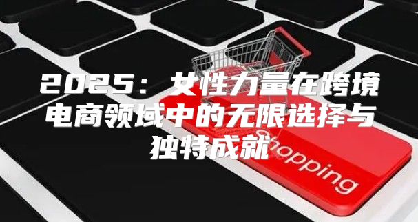 2025女性力量在跨境电商领域中的无限选择与独特成就