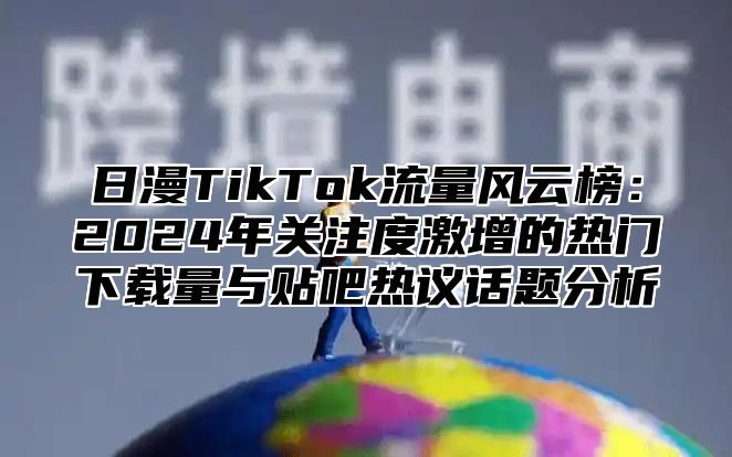 日漫TikTok流量风云榜：2025年关注度激增的热门下载量与贴吧热议话题分析