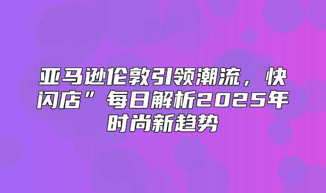 亚马逊伦敦引领潮流，快闪店”每日解析2025年时尚新趋势