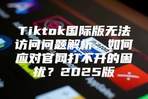 Tiktok国际版无法访问问题解析：如何应对官网打不开的困扰？2025版