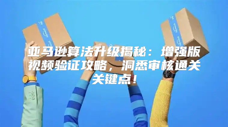亚马逊算法升级揭秘：增强版视频验证攻略，洞悉审核通关关键点！