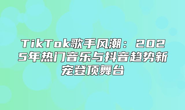 TikTok歌手风潮：2025年热门音乐与抖音趋势新宠登顶舞台