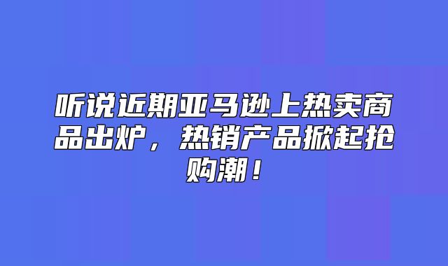 听说近期亚马逊上热卖商品出炉，热销产品掀起抢购潮！
