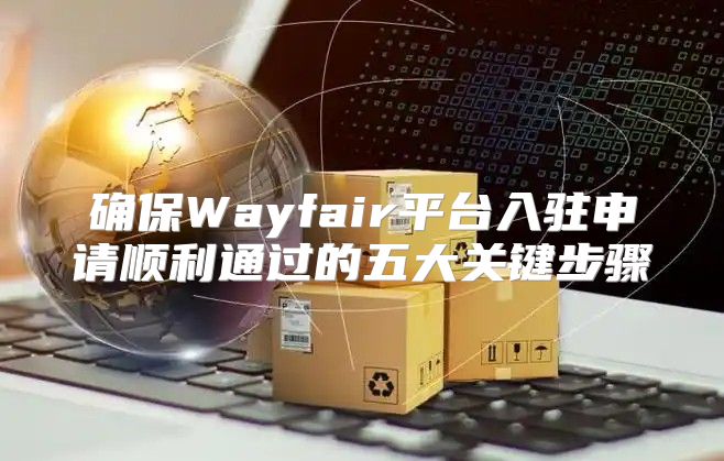 确保Wayfair平台入驻申请顺利通过的五大关键步骤