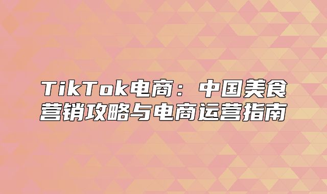 TikTok电商：中国美食营销攻略与电商运营指南