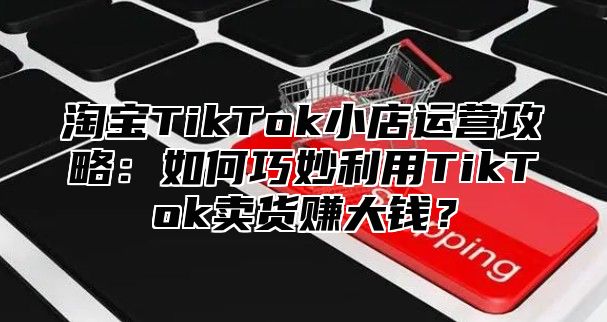 淘宝TikTok小店运营攻略：如何巧妙利用TikTok卖货赚大钱？