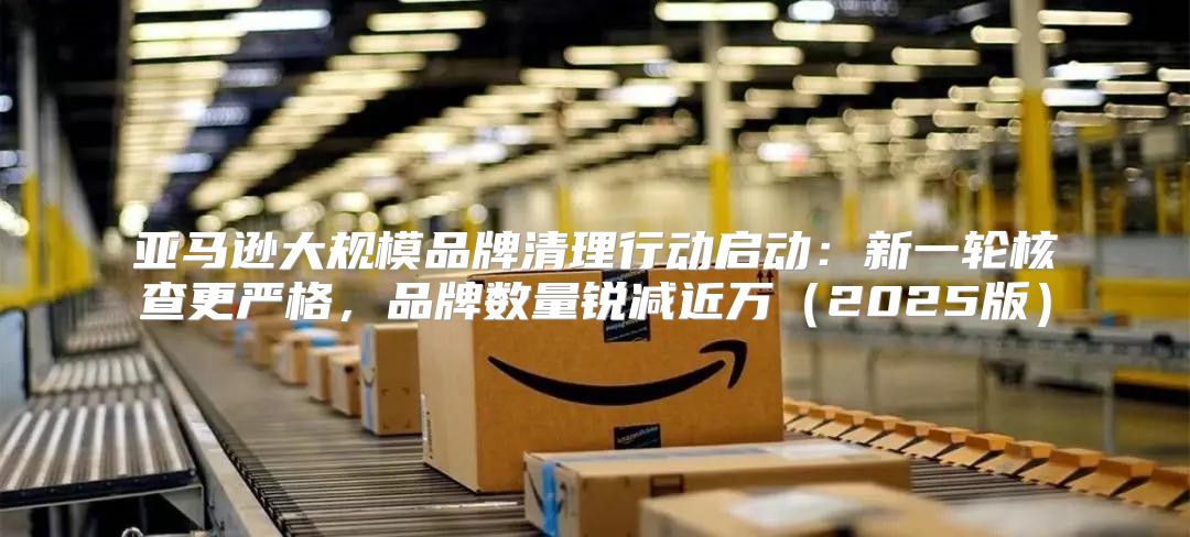亚马逊大规模品牌清理行动启动：新一轮核查更严格，品牌数量锐减近万2025版