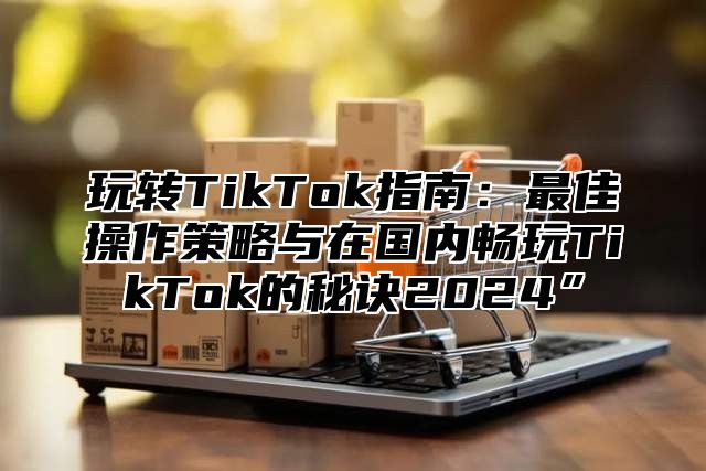 玩转TikTok指南：最佳操作策略与在国内畅玩TikTok的秘诀2025”