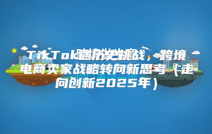 TikTok遇历史挑战，跨境电商卖家战略转向新思考走向创新2025年