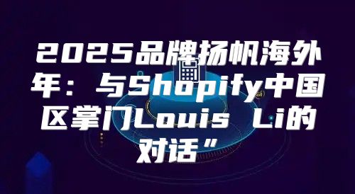 2025品牌扬帆海外年：与Shopify中国区掌门Louis Li的对话”