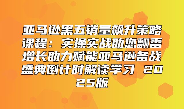 亚马逊黑五销量飙升策略课程：实操实战助您翻番增长助力赋能亚马逊备战盛典倒计时解读学习 2025版