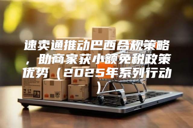 速卖通推动巴西合规策略，助商家获小额免税政策优势2025年系列行动