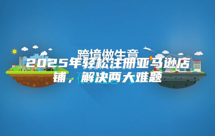 2025年轻松注册亚马逊店铺，解决两大难题