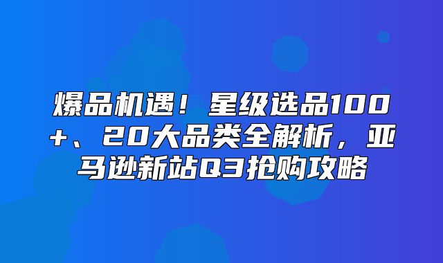 爆品机遇！星级选品100+、20大品类全解析，亚马逊新站Q3抢购攻略