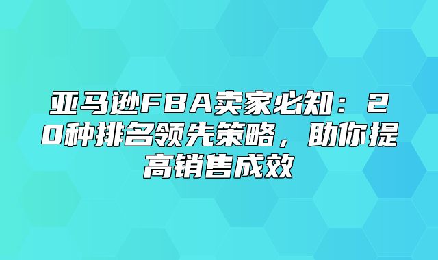 亚马逊FBA卖家必知：20种排名领先策略，助你提高销售成效