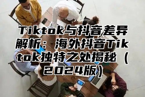 Tiktok与抖音差异解析：海外抖音Tiktok独特之处揭秘2025版
