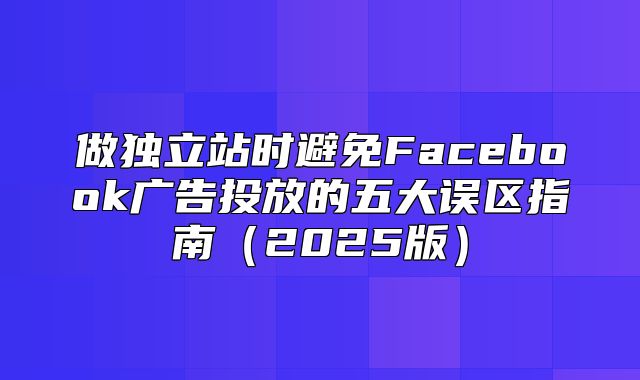 做独立站时避免Facebook广告投放的五大误区指南2025版