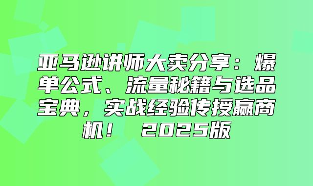 亚马逊讲师大卖分享：爆单公式、流量秘籍与选品宝典，实战经验传授赢商机！ 2025版