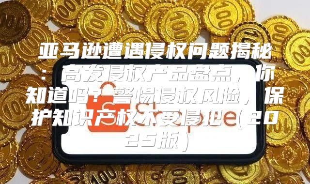 亚马逊遭遇侵权问题揭秘：高发侵权产品盘点，你知道吗？警惕侵权风险，保护知识产权不受侵犯2025版