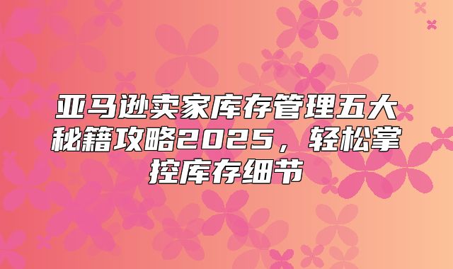 亚马逊卖家库存管理五大秘籍攻略2025，轻松掌控库存细节