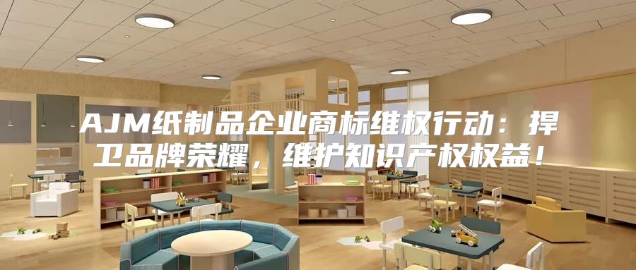 AJM纸制品企业商标维权行动：捍卫品牌荣耀，维护知识产权权益！