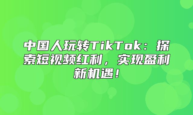 中国人玩转TikTok：探索短视频红利，实现盈利新机遇！