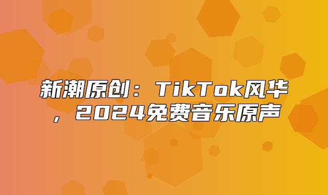 新潮原创：TikTok风华，2025免费音乐原声