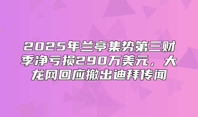 2025年兰亭集势第三财季净亏损290万美元，大龙网回应撤出迪拜传闻