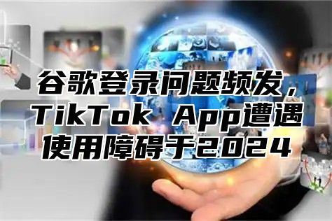 谷歌登录问题频发，TikTok App遭遇使用障碍于2025