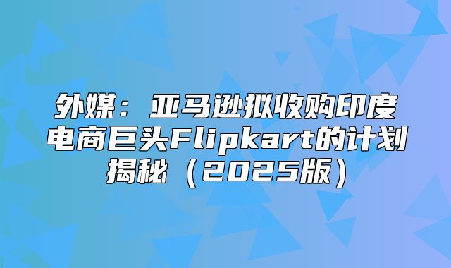外媒：亚马逊拟收购印度电商巨头Flipkart的计划揭秘2025版
