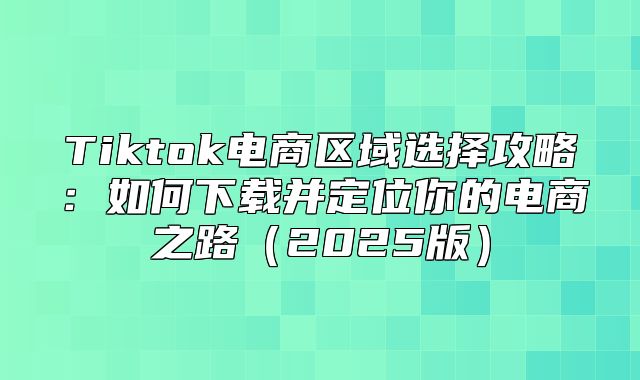 Tiktok电商区域选择攻略：如何下载并定位你的电商之路2025版