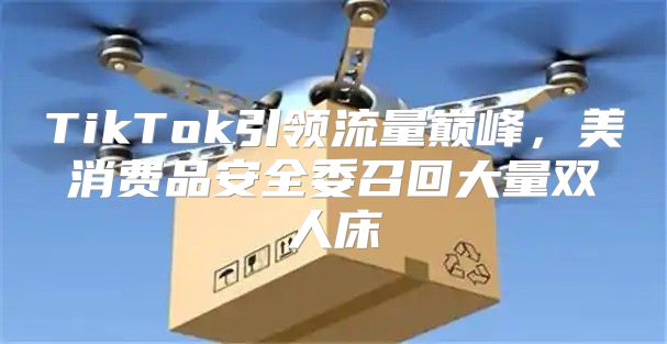 TikTok引领流量巅峰，美消费品安全委召回大量双人床