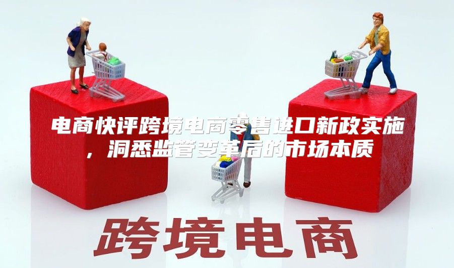 电商快评跨境电商零售进口新政实施，洞悉监管变革后的市场本质