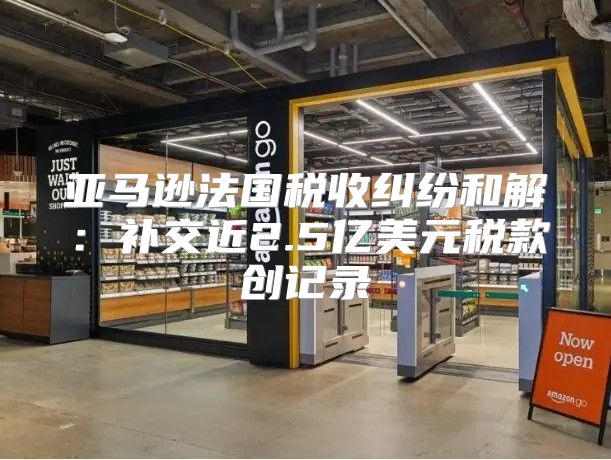 亚马逊法国税收纠纷和解：补交近2.5亿美元税款创记录